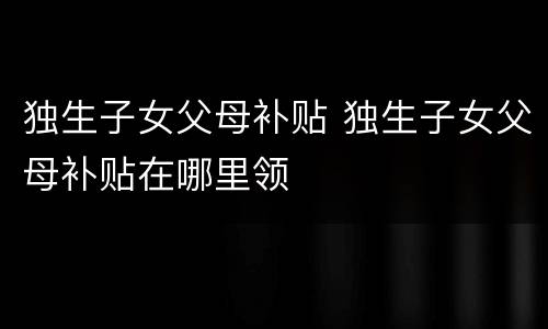 独生子女父母补贴 独生子女父母补贴在哪里领