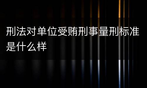刑法对单位受贿刑事量刑标准是什么样