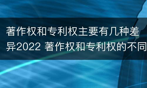 著作权和专利权主要有几种差异2022 著作权和专利权的不同