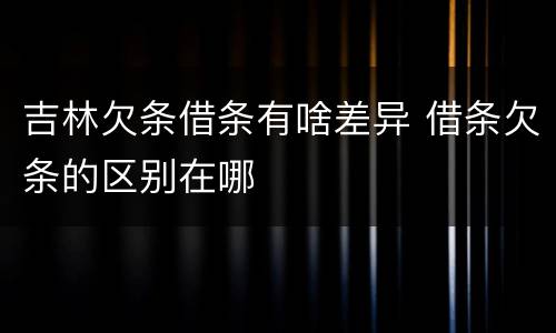 吉林欠条借条有啥差异 借条欠条的区别在哪