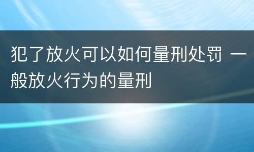 犯了放火可以如何量刑处罚 一般放火行为的量刑