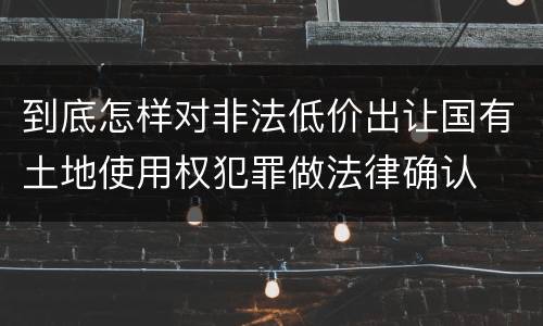 到底怎样对非法低价出让国有土地使用权犯罪做法律确认