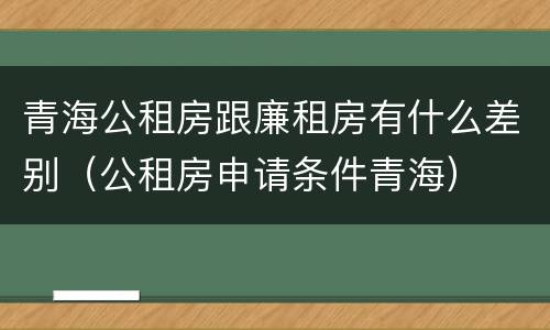 青海公租房跟廉租房有什么差别（公租房申请条件青海）