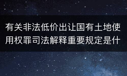 有关非法低价出让国有土地使用权罪司法解释重要规定是什么