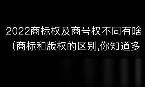 2022商标权及商号权不同有啥（商标和版权的区别,你知道多少?）