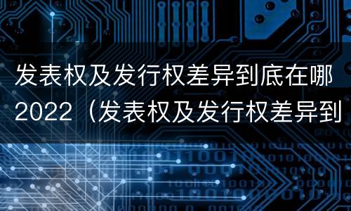 发表权及发行权差异到底在哪2022（发表权及发行权差异到底在哪2022年最大）