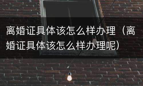 离婚证具体该怎么样办理（离婚证具体该怎么样办理呢）