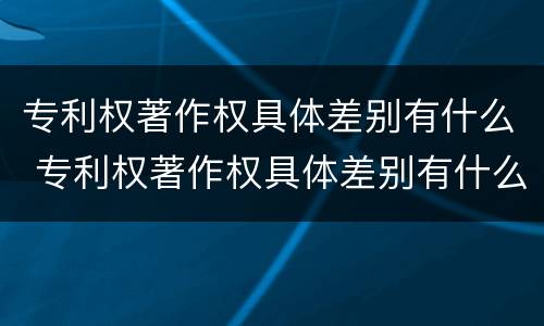 专利权著作权具体差别有什么 专利权著作权具体差别有什么特点