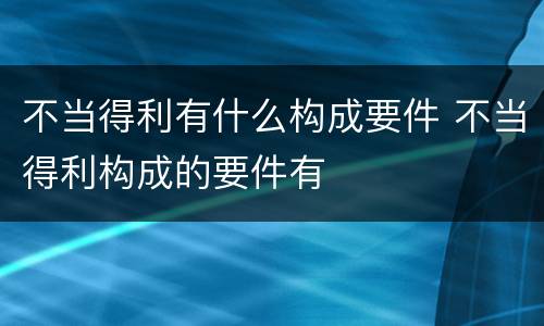 不当得利有什么构成要件 不当得利构成的要件有