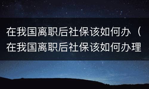 在我国离职后社保该如何办（在我国离职后社保该如何办理）
