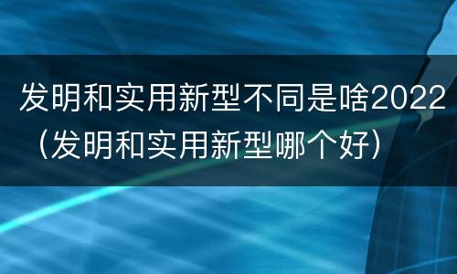 发明和实用新型不同是啥2022（发明和实用新型哪个好）