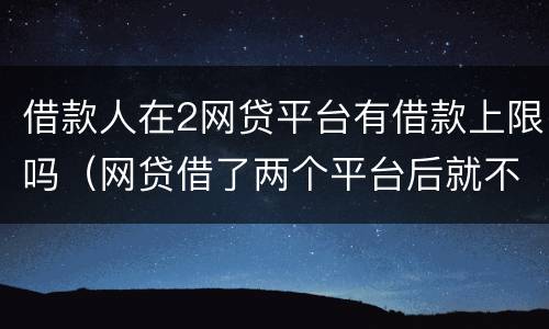 借款人在2网贷平台有借款上限吗（网贷借了两个平台后就不能借了吗?）