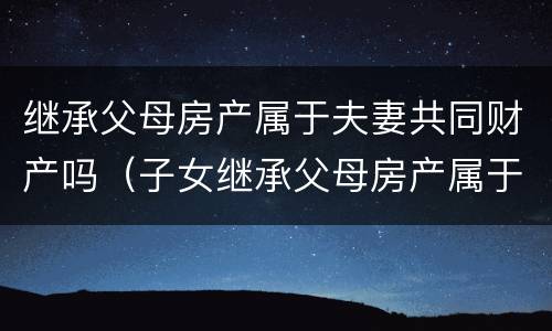 继承父母房产属于夫妻共同财产吗（子女继承父母房产属于夫妻共同财产吗）