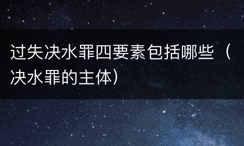 过失决水罪四要素包括哪些（决水罪的主体）