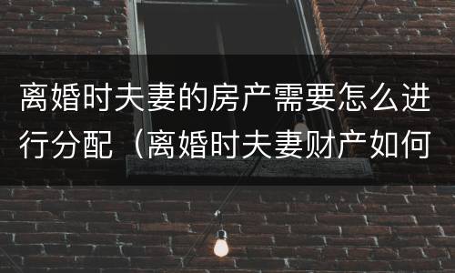 离婚时夫妻的房产需要怎么进行分配（离婚时夫妻财产如何分配）