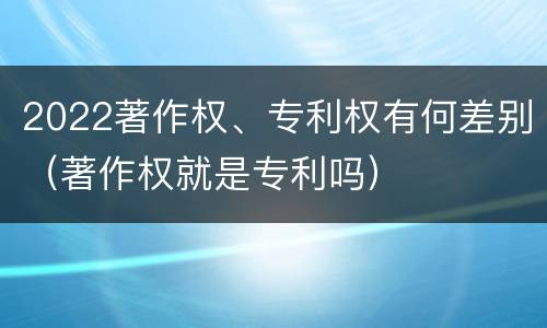 2022著作权、专利权有何差别（著作权就是专利吗）