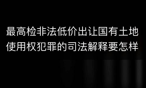 最高检非法低价出让国有土地使用权犯罪的司法解释要怎样规定