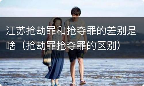 江苏抢劫罪和抢夺罪的差别是啥（抢劫罪抢夺罪的区别）