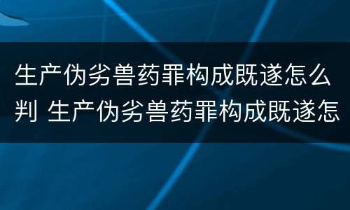 生产伪劣兽药罪构成既遂怎么判 生产伪劣兽药罪构成既遂怎么判