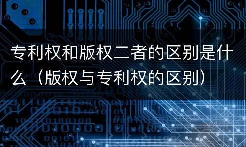 专利权和版权二者的区别是什么（版权与专利权的区别）