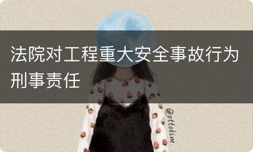 法院对工程重大安全事故行为刑事责任