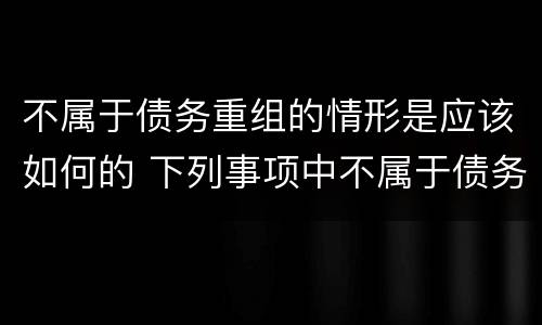 不属于债务重组的情形是应该如何的 下列事项中不属于债务重组的是?