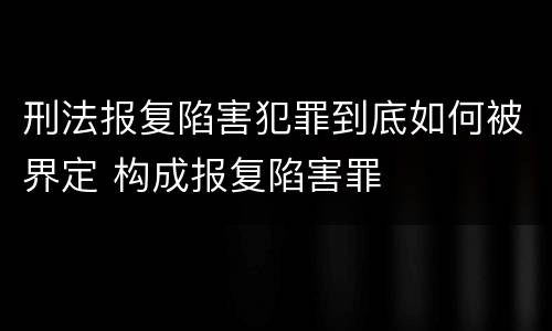 刑法报复陷害犯罪到底如何被界定 构成报复陷害罪