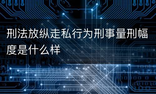 刑法放纵走私行为刑事量刑幅度是什么样