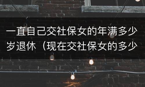 一直自己交社保女的年满多少岁退休（现在交社保女的多少岁退休）