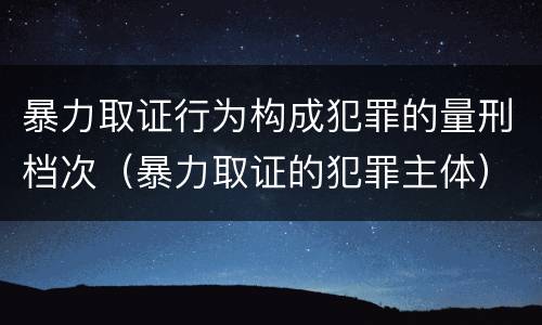 暴力取证行为构成犯罪的量刑档次（暴力取证的犯罪主体）