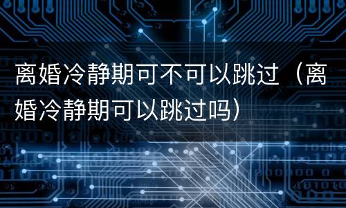 离婚冷静期可不可以跳过（离婚冷静期可以跳过吗）