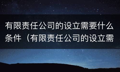 有限责任公司的设立需要什么条件（有限责任公司的设立需要什么条件呢）