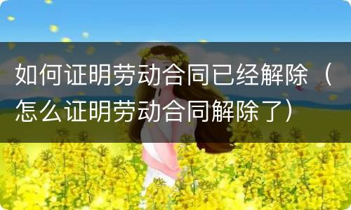 如何证明劳动合同已经解除（怎么证明劳动合同解除了）