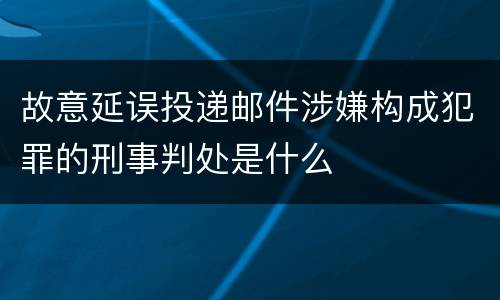 故意延误投递邮件涉嫌构成犯罪的刑事判处是什么