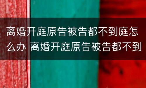离婚开庭原告被告都不到庭怎么办 离婚开庭原告被告都不到庭怎么办理