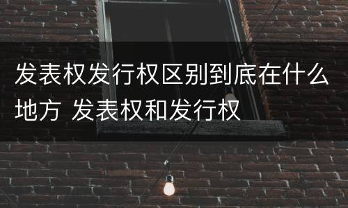 发表权发行权区别到底在什么地方 发表权和发行权