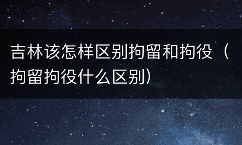 吉林该怎样区别拘留和拘役（拘留拘役什么区别）