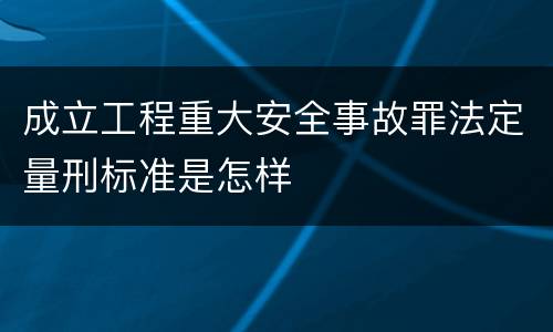 成立工程重大安全事故罪法定量刑标准是怎样