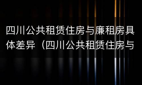 四川公共租赁住房与廉租房具体差异（四川公共租赁住房与廉租房具体差异是什么）
