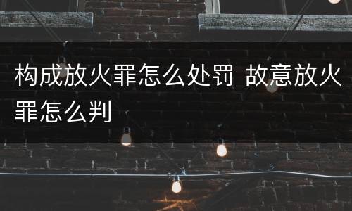 构成放火罪怎么处罚 故意放火罪怎么判