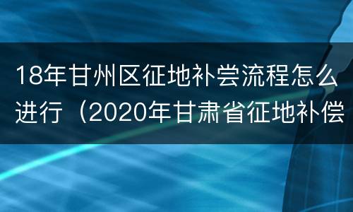 18年甘州区征地补尝流程怎么进行（2020年甘肃省征地补偿价格表）