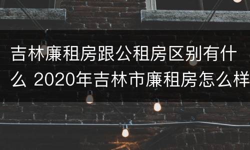 吉林廉租房跟公租房区别有什么 2020年吉林市廉租房怎么样