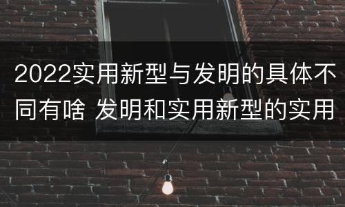 2022实用新型与发明的具体不同有啥 发明和实用新型的实用性