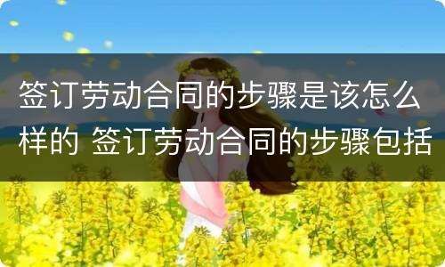 签订劳动合同的步骤是该怎么样的 签订劳动合同的步骤包括