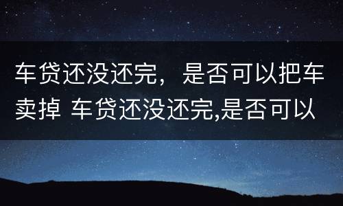 车贷还没还完，是否可以把车卖掉 车贷还没还完,是否可以把车卖掉呢