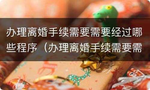 办理离婚手续需要需要经过哪些程序（办理离婚手续需要需要经过哪些程序办理）