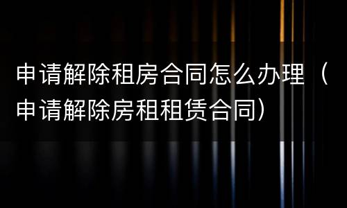 申请解除租房合同怎么办理（申请解除房租租赁合同）