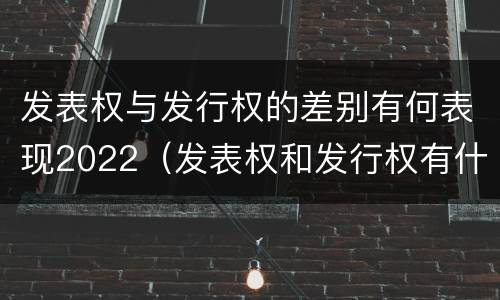 发表权与发行权的差别有何表现2022（发表权和发行权有什么区别）