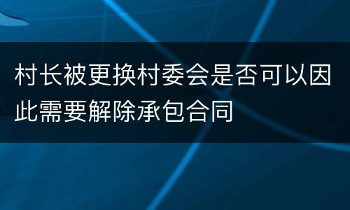 村长被更换村委会是否可以因此需要解除承包合同