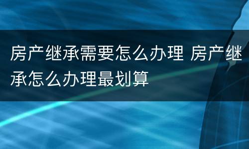 房产继承需要怎么办理 房产继承怎么办理最划算